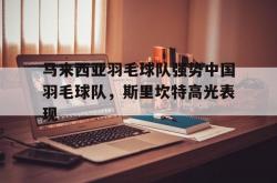 开云体育APP下载-包含马来西亚羽毛球队强势中国羽毛球队，斯里坎特高光表现的词条